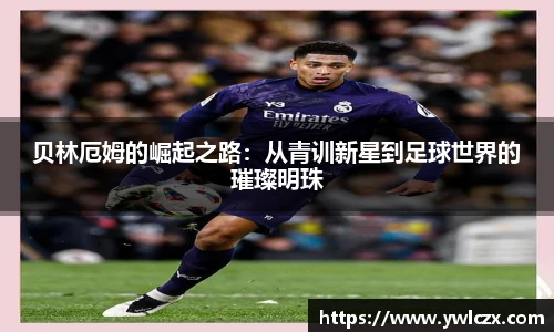 贝林厄姆的崛起之路：从青训新星到足球世界的璀璨明珠